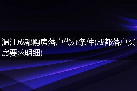 温江成都购房落户代办条件(成都落户买房要求明细)