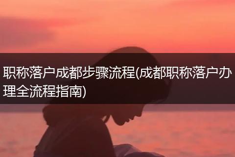职称落户成都步骤流程(成都职称落户办理全流程指南)