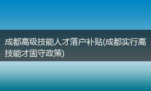 成都高级技能人才落户补贴(成都实行高技能才固守政策)