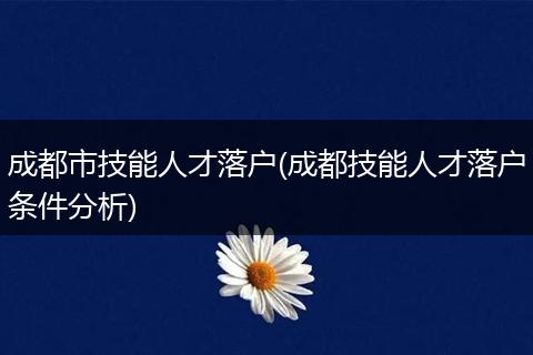 成都市技能人才落户(成都技能人才落户条件分析)