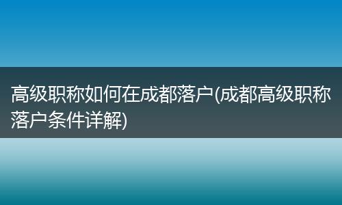 高级职称如何在成都落户(成都高级职称落户条件详解)