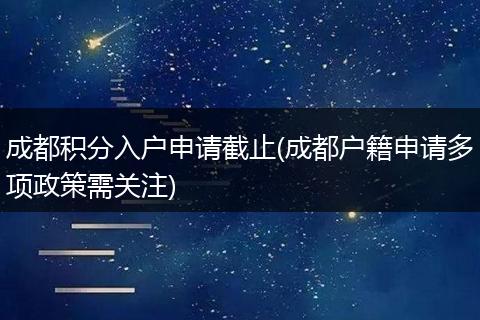 成都积分入户申请截止(成都户籍申请多项政策需关注)