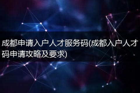 成都申请入户人才服务码(成都入户人才码申请攻略及要求)