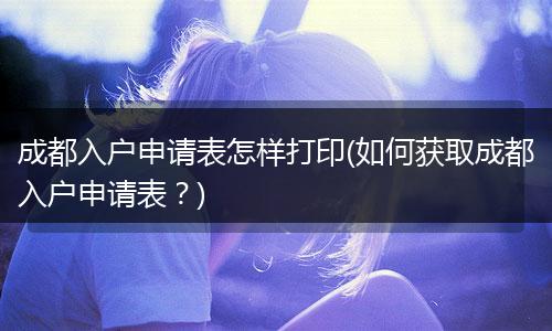成都入户申请表怎样打印(如何获取成都入户申请表？)