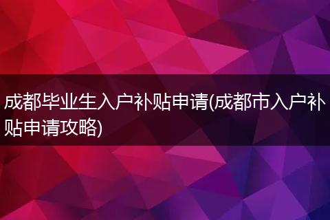 成都毕业生入户补贴申请(成都市入户补贴申请攻略)