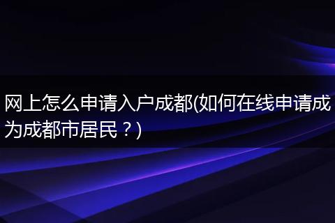 网上怎么申请入户成都(如何在线申请成为成都市居民？)