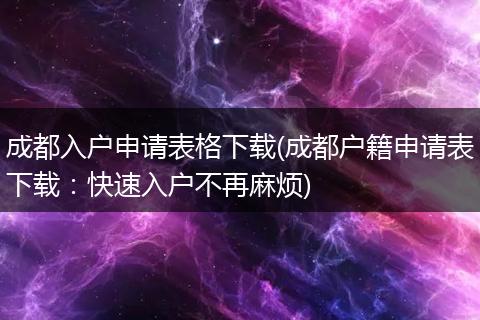 成都入户申请表格下载(成都户籍申请表下载：快速入户不再麻烦)