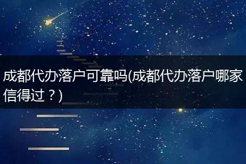 成都代办落户可靠吗(成都代办落户哪家信得过？)