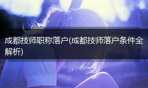 成都技师职称落户(成都技师落户条件全解析)