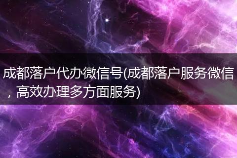 成都落户代办微信号(成都落户服务微信，高效办理多方面服务)