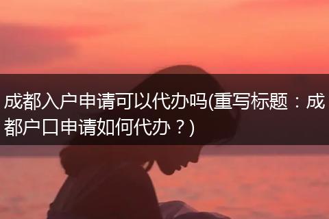 成都入户申请可以代办吗(重写标题：成都户口申请如何代办？)