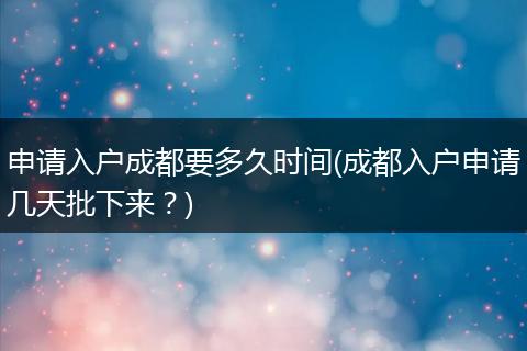申请入户成都要多久时间(成都入户申请几天批下来？)