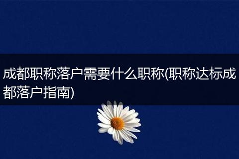 成都职称落户需要什么职称(职称达标成都落户指南)