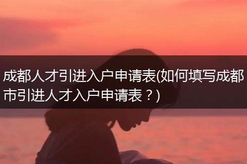 成都人才引进入户申请表(如何填写成都市引进人才入户申请表？)