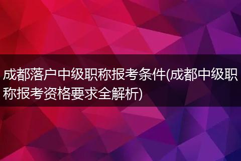 成都落户中级职称报考条件(成都中级职称报考资格要求全解析)