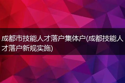 成都市技能人才落户集体户(成都技能人才落户新规实施)