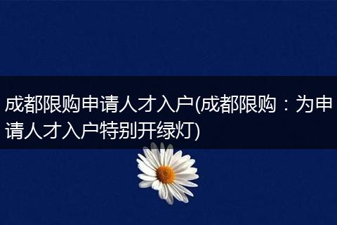 成都限购申请人才入户(成都限购：为申请人才入户特别开绿灯)