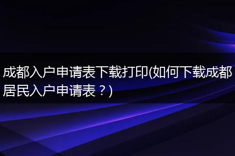成都入户申请表下载打印(如何下载成都居民入户申请表？)