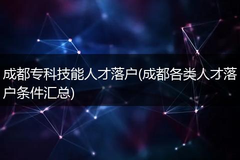 成都专科技能人才落户(成都各类人才落户条件汇总)