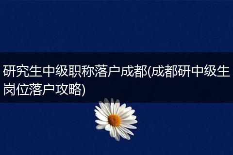 研究生中级职称落户成都(成都研中级生岗位落户攻略)