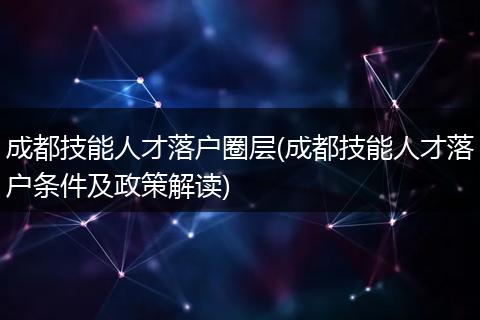 成都技能人才落户圈层(成都技能人才落户条件及政策解读)