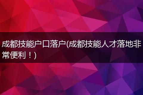 成都技能户口落户(成都技能人才落地非常便利！)
