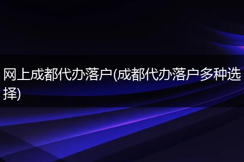 网上成都代办落户(成都代办落户多种选择)