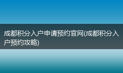 成都积分入户申请预约官网(成都积分入户预约攻略)