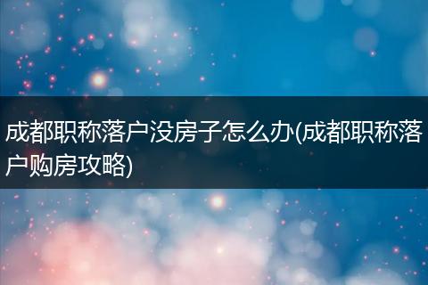 成都职称落户没房子怎么办(成都职称落户购房攻略)