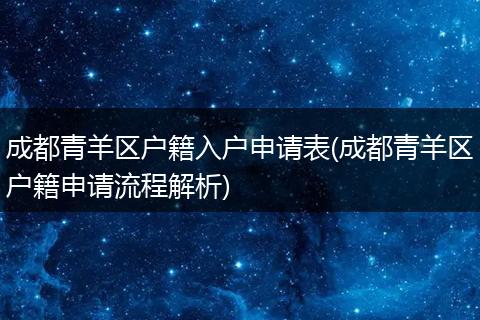 成都青羊区户籍入户申请表(成都青羊区户籍申请流程解析)