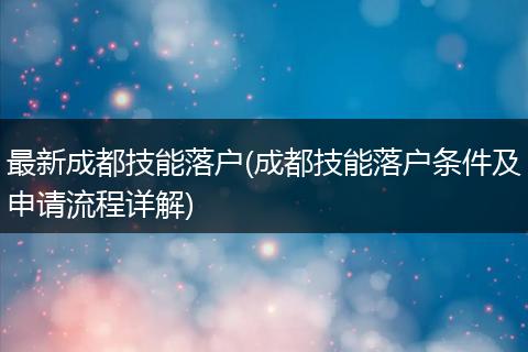最新成都技能落户(成都技能落户条件及申请流程详解)