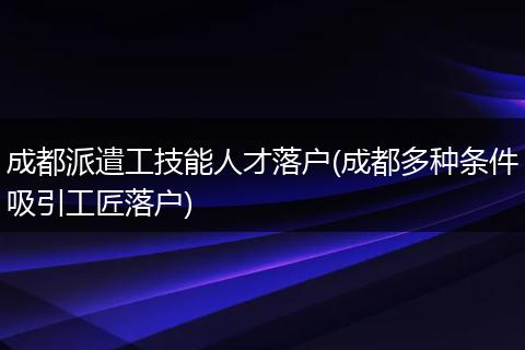 成都派遣工技能人才落户(成都多种条件吸引工匠落户)