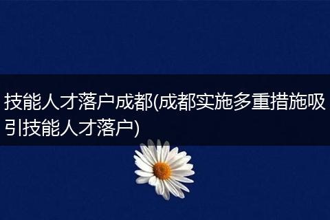 技能人才落户成都(成都实施多重措施吸引技能人才落户)
