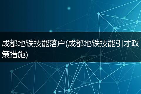 成都地铁技能落户(成都地铁技能引才政策措施)