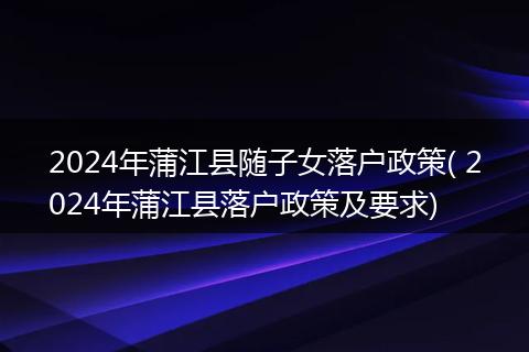 2024年蒲江县随子女落户政策( 2024年蒲江县落户政策及要求)