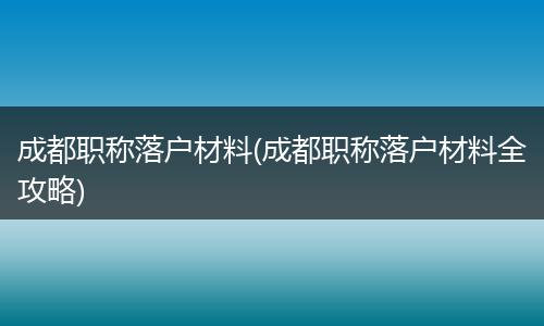 成都职称落户材料(成都职称落户材料全攻略)