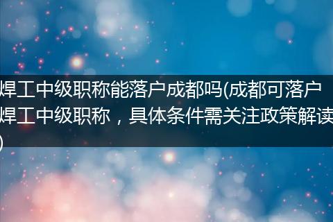 焊工中级职称能落户成都吗(成都可落户焊工中级职称，具体条件需关注政策解读)