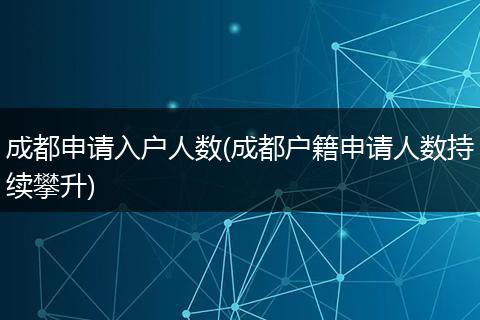 成都申请入户人数(成都户籍申请人数持续攀升)