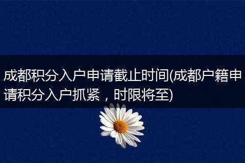 成都积分入户申请截止时间(成都户籍申请积分入户抓紧，时限将至)