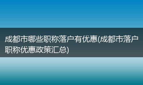 成都市哪些职称落户有优惠(成都市落户职称优惠政策汇总)