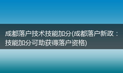 成都落户技术技能加分(成都落户新政：技能加分可助获得落户资格)