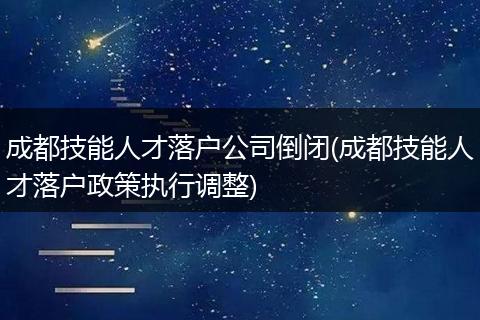 成都技能人才落户公司倒闭(成都技能人才落户政策执行调整)