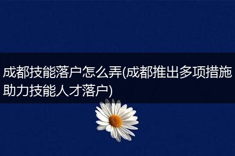 成都技能落户怎么弄(成都推出多项措施助力技能人才落户)