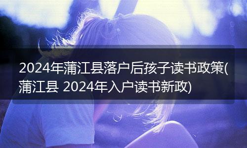 2024年蒲江县落户后孩子读书政策(蒲江县 2024年入户读书新政)