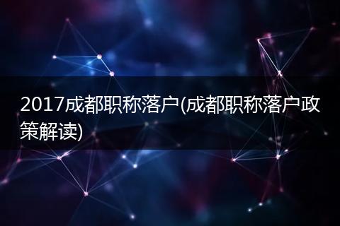2017成都职称落户(成都职称落户政策解读)