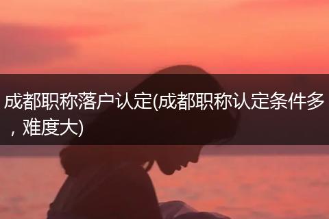 成都职称落户认定(成都职称认定条件多，难度大)