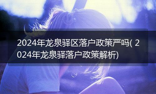 2024年龙泉驿区落户政策严吗( 2024年龙泉驿落户政策解析)