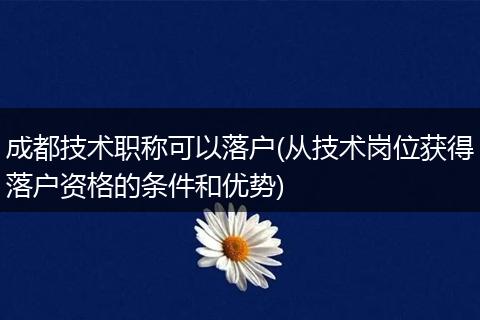 成都技术职称可以落户(从技术岗位获得落户资格的条件和优势)