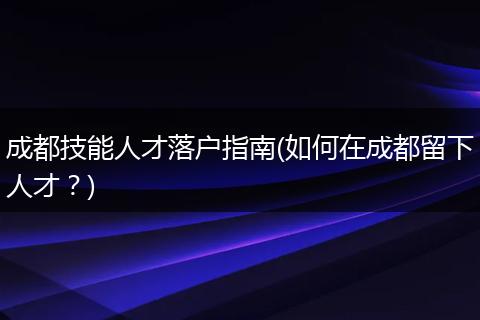 成都技能人才落户指南(如何在成都留下人才？)