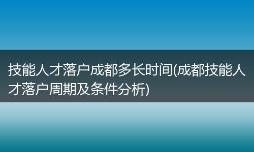 技能人才落户成都多长时间(成都技能人才落户周期及条件分析)